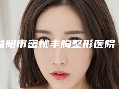 益阳市蜜桃丰胸整形医院(益阳陈程医疗美容诊所推荐收藏)
