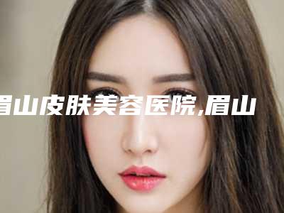 眉山皮肤美容医院,眉山爱丽医疗美容诊所你更看好哪一家