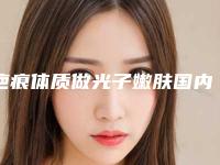 疤痕体质做光子嫩肤国内哪家医院好:疤痕体质做光子嫩肤医院前50权威名单公布