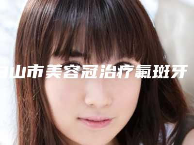 白山市美容冠治疗氟斑牙价位表2025版曝光了,立即收藏-白山市美容冠治疗氟斑牙价格