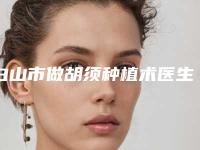 白山市做胡须种植术医生排行top10强专业测评-金熙大医生正规放心选