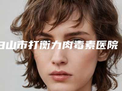 白山市打衡力肉毒素医院排名榜前十名优先揭晓(白山市打衡力肉毒素整形医院)