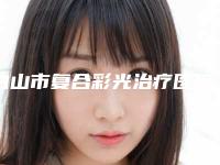 白山市复合彩光治疗医院排名榜前十位发布(白山市复合彩光治疗整形医院)