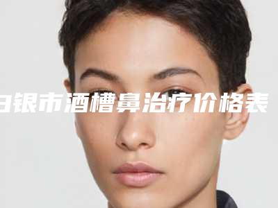 白银市酒槽鼻治疗价格表手术项目-白银市人民医院整形美容科手术治疗价格