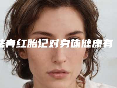 祛青红胎记对身体健康有影响吗-祛青红胎记整形手术是否会影响健康