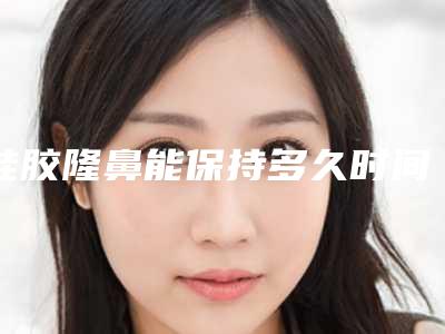 硅胶隆鼻能保持多久时间(硅胶隆鼻长久)