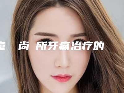 童話時尚診所牙痛治疗的优势及效果
