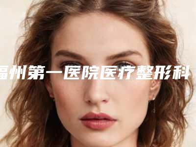 福州第一医院医疗整形科,福州总医院整形美容医院哪个技术更上一楼