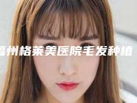 福州格莱美医院毛发种植中心哪里好-价格(价目)全新出炉