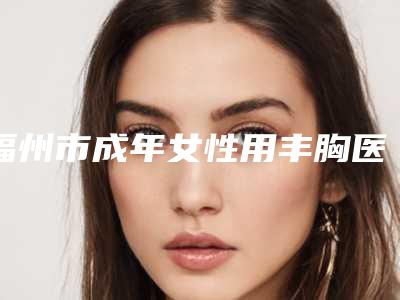 福州市成年女性用丰胸医生在榜名单top10强信息一览-孙志娟整形医生评价看是网红医生收费也不坑人