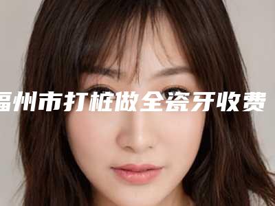 福州市打桩做全瓷牙收费明细医生介绍手术查看-福州市打桩做全瓷牙价格