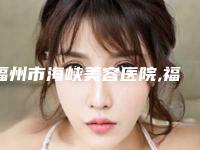 福州市海峡美容医院,福州时匠医疗美容整形门诊部项目价格表技术怎么样
