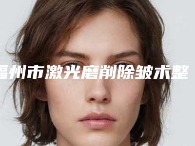 福州市激光磨削除皱术整形医院排行榜前十实时更新(福州市台江区星龄医疗美容门诊部有限公司你一定要了解)