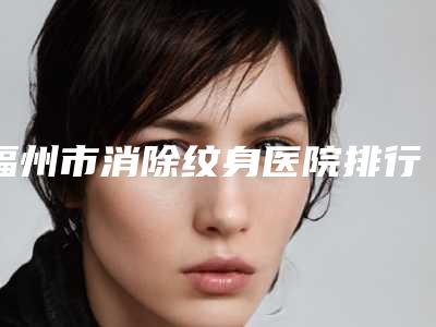 福州市消除纹身医院排行榜十强近期公布(福州市久植因美医疗美容整形门诊部入驻榜一)