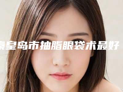 秦皇岛市抽脂眼袋术最好的医院是哪家(秦皇岛釹娃医疗美容诊所谁领衔榜首)