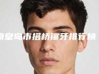 秦皇岛市搭桥镶牙排行榜被推荐获赞多-秦皇岛市搭桥镶牙口腔医生