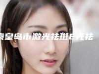 秦皇岛市激光祛斑E光祛斑医院前十排名榜就是不一样(秦皇岛市激光祛斑E光祛斑整形医院)