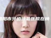 绵阳市牙齿涂氟医院在榜清单前十佳哪个好(绵阳李春玉口腔诊所口腔公立名列前三)