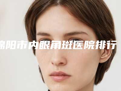 绵阳市内眼角斑医院排行哪里实力强（绵阳蝶後医疗美容诊所实力不可小看）