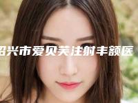 绍兴市爱贝芙注射丰额医生口碑榜前十整理大汇总-绍兴市爱贝芙注射丰额整形医生