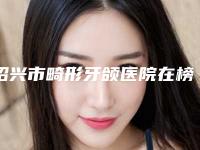 绍兴市畸形牙颌医院在榜清单top10强哪家技术强(绍兴市畸形牙颌口腔医院医疗实力可赞)