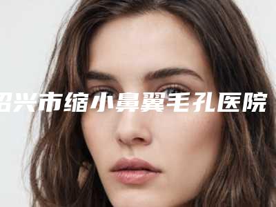 绍兴市缩小鼻翼毛孔医院上榜名单为您诚挚推荐(绍兴市缩小鼻翼毛孔整形医院)