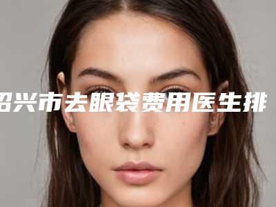 绍兴市去眼袋费用医生排行榜TOP10重磅发布-绍兴市去眼袋费用整形医生