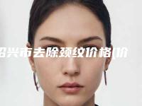 绍兴市去除颈纹价格(价目)热门新版爆出(2025年均价为：3981元）