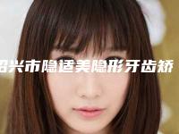 绍兴市隐适美隐形牙齿矫正2025项目价格(收费标准)出炉-绍兴市隐适美隐形牙齿矫正价格