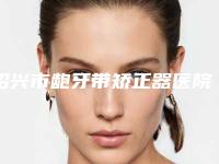 绍兴市龅牙带矫正器医院排行榜值得观望(绍兴市龅牙带矫正器口腔医院实力口碑并存)