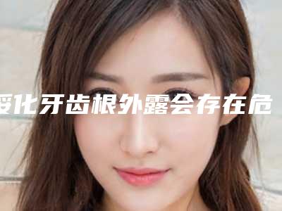 绥化牙齿根外露会存在危害吗(绥化牙齿根外露术后有什么危害)