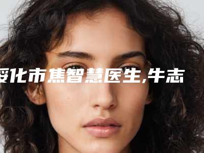 绥化市焦智慧医生,牛志超医生哪个好网友真实反馈