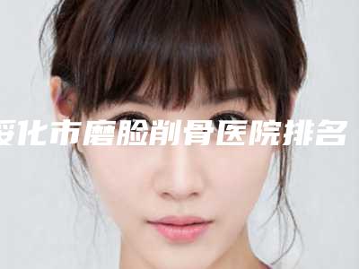 绥化市磨脸削骨医院排名top10强悉数盘点(绥化市磨脸削骨整形医院)