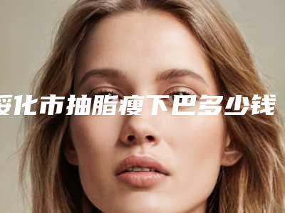 绥化市抽脂瘦下巴多少钱(2025年绥化市抽脂瘦下巴价位表2025全面上线)