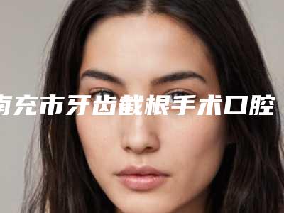 南充市牙齿截根手术口腔医生上榜名单前十名评选出炉-南充市牙齿截根手术医生一起来看看哪些牛