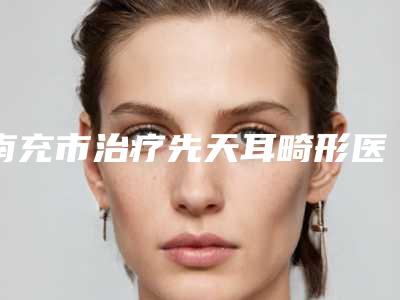 南充市治疗先天耳畸形医生口碑排行十强精挑细选-南充市王超整形医生