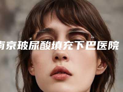 南京玻尿酸填充下巴医院排名推荐!