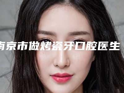 南京市做烤瓷牙口腔医生排名榜TOP8来啦-南京市做烤瓷牙口腔医生