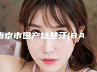 南京市国产钛基牙(BAM)种植牙医院上榜清单你都知道哪几个(南京市国产钛基牙(BAM)种植牙口腔医院入围)