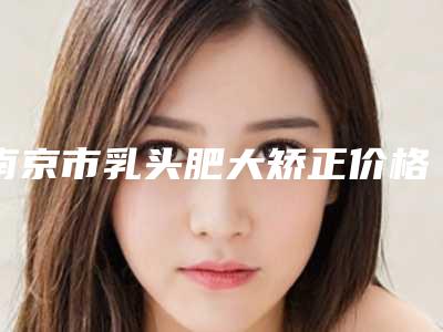 南京市乳头肥大矫正价格表惊爆一览-南京市乳头肥大矫正手术价格会不会很高