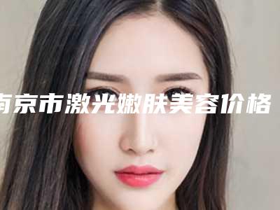 南京市激光嫩肤美容价格价位表2025版来袭-南京市激光嫩肤美容价格行情