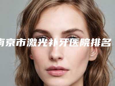 南京市激光补牙医院排名榜前十佳这几家不容错过（南京市激光补牙口腔医院口碑全新流出）