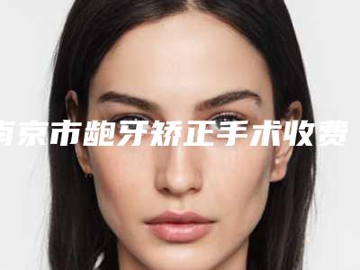 南京市龅牙矫正手术收费标准一览全新版本-南京市龅牙矫正手术价格