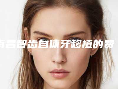 南昌智齿自体牙移植的费用情况