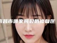 南昌市哪家腭裂唇修复医院较好(南昌市腭裂唇修复医院排名前十佳免费查看)