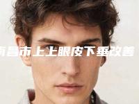 南昌市上上眼皮下垂改善那个整形医院比较好-南昌兰积医疗美容诊所人气口碑高出圈