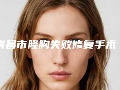 南昌市隆胸失败修复手术医生上榜名单前十佳新收录-南昌市隆胸失败修复手术医生