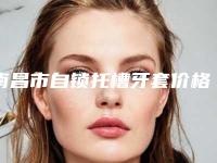 南昌市自锁托槽牙套价格(价目)表查询2025-南昌市自锁托槽牙套价格