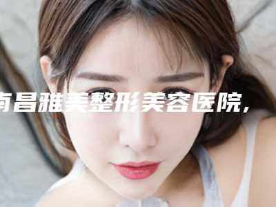 南昌雅美整形美容医院,南昌美林医疗美容口碑严选都是实力派