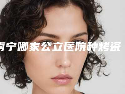 南宁哪家公立医院种烤瓷牙技术好?